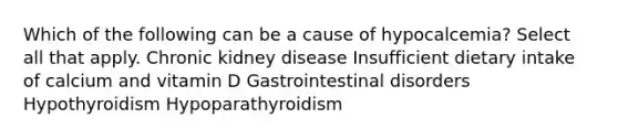 Which of the following can be a cause of hypocalcemia? Select all that apply. Chronic kidney disease Insufficient dietary intake of calcium and vitamin D Gastrointestinal disorders Hypothyroidism Hypoparathyroidism