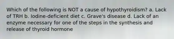 Which of the following is NOT a cause of hypothyroidism? a. Lack of TRH b. Iodine-deficient diet c. Grave's disease d. Lack of an enzyme necessary for one of the steps in the synthesis and release of thyroid hormone