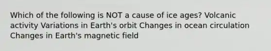 Which of the following is NOT a cause of ice ages? Volcanic activity Variations in Earth's orbit Changes in ocean circulation Changes in Earth's magnetic field