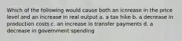 Which of the following would cause both an icnrease in the price level and an increase in real output a. a tax hike b. a decrease in production costs c. an increase in transfer payments d. a decrease in government spending