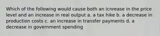 Which of the following would cause both an icnrease in the price level and an increase in real output a. a tax hike b. a decrease in production costs c. an increase in transfer payments d. a decrease in government spending