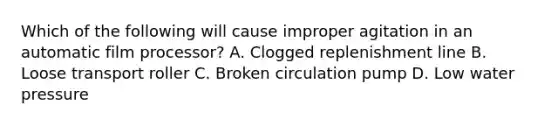 Which of the following will cause improper agitation in an automatic film processor? A. Clogged replenishment line B. Loose transport roller C. Broken circulation pump D. Low water pressure