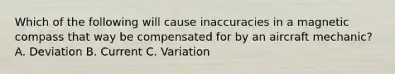 Which of the following will cause inaccuracies in a magnetic compass that way be compensated for by an aircraft mechanic? A. Deviation B. Current C. Variation