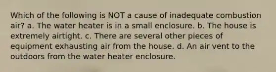 Which of the following is NOT a cause of inadequate combustion air? a. The water heater is in a small enclosure. b. The house is extremely airtight. c. There are several other pieces of equipment exhausting air from the house. d. An air vent to the outdoors from the water heater enclosure.