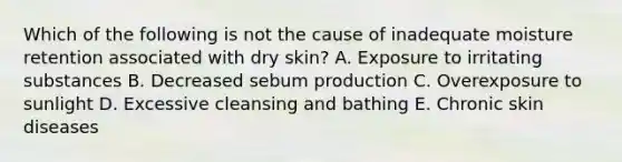 Which of the following is not the cause of inadequate moisture retention associated with dry skin? A. Exposure to irritating substances B. Decreased sebum production C. Overexposure to sunlight D. Excessive cleansing and bathing E. Chronic skin diseases