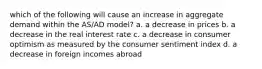 which of the following will cause an increase in aggregate demand within the AS/AD model? a. a decrease in prices b. a decrease in the real interest rate c. a decrease in consumer optimism as measured by the consumer sentiment index d. a decrease in foreign incomes abroad