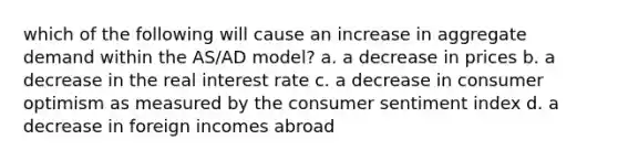 which of the following will cause an increase in aggregate demand within the AS/AD model? a. a decrease in prices b. a decrease in the real interest rate c. a decrease in consumer optimism as measured by the consumer sentiment index d. a decrease in foreign incomes abroad