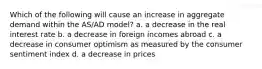 Which of the following will cause an increase in aggregate demand within the AS/AD model? a. a decrease in the real interest rate b. a decrease in foreign incomes abroad c. a decrease in consumer optimism as measured by the consumer sentiment index d. a decrease in prices