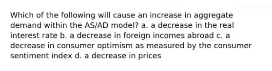 Which of the following will cause an increase in aggregate demand within the AS/AD model? a. a decrease in the real interest rate b. a decrease in foreign incomes abroad c. a decrease in consumer optimism as measured by the consumer sentiment index d. a decrease in prices