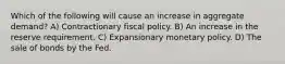 Which of the following will cause an increase in aggregate demand? A) Contractionary fiscal policy. B) An increase in the reserve requirement. C) Expansionary monetary policy. D) The sale of bonds by the Fed.