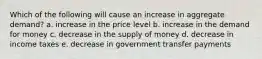 Which of the following will cause an increase in aggregate demand? a. increase in the price level b. increase in the demand for money c. decrease in the supply of money d. decrease in income taxes e. decrease in government transfer payments