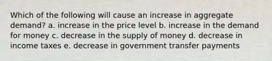 Which of the following will cause an increase in aggregate demand? a. increase in the price level b. increase in the demand for money c. decrease in the supply of money d. decrease in income taxes e. decrease in government transfer payments