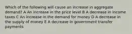 Which of the following will cause an increase in aggregate demand? A An increase in the price level B A decrease in income taxes C An increase in the demand for money D A decrease in the supply of money E A decrease in government transfer payments