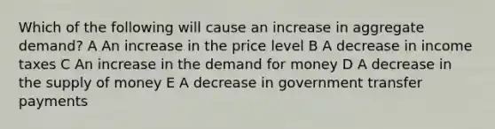 Which of the following will cause an increase in aggregate demand? A An increase in the price level B A decrease in income taxes C An increase in the demand for money D A decrease in the supply of money E A decrease in government transfer payments