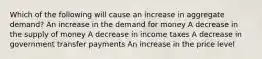 Which of the following will cause an increase in aggregate demand? An increase in the demand for money A decrease in the supply of money A decrease in income taxes A decrease in government transfer payments An increase in the price level