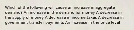 Which of the following will cause an increase in aggregate demand? An increase in the demand for money A decrease in the supply of money A decrease in income taxes A decrease in government transfer payments An increase in the price level