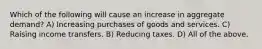 Which of the following will cause an increase in aggregate demand? A) Increasing purchases of goods and services. C) Raising income transfers. B) Reducing taxes. D) All of the above.