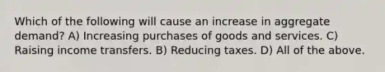 Which of the following will cause an increase in aggregate demand? A) Increasing purchases of goods and services. C) Raising income transfers. B) Reducing taxes. D) All of the above.