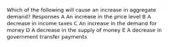 Which of the following will cause an increase in aggregate demand? Responses A An increase in the price level B A decrease in income taxes C An increase in the demand for money D A decrease in the supply of money E A decrease in government transfer payments