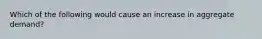 Which of the following would cause an increase in aggregate demand?