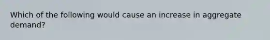 Which of the following would cause an increase in aggregate demand?