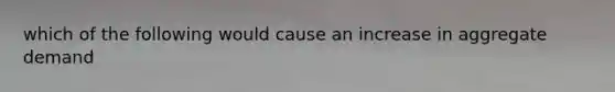 which of the following would cause an increase in aggregate demand