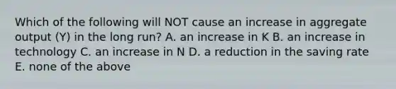 Which of the following will NOT cause an increase in aggregate output​ (Y) in the long​ run? A. an increase in K B. an increase in technology C. an increase in N D. a reduction in the saving rate E. none of the above