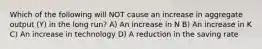 Which of the following will NOT cause an increase in aggregate output (Y) in the long run? A) An increase in N B) An increase in K C) An increase in technology D) A reduction in the saving rate