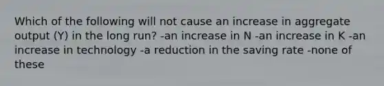 Which of the following will not cause an increase in aggregate output (Y) in the long run? -an increase in N -an increase in K -an increase in technology -a reduction in the saving rate -none of these