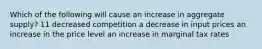 Which of the following will cause an increase in aggregate supply? 11 decreased competition a decrease in input prices an increase in the price level an increase in marginal tax rates