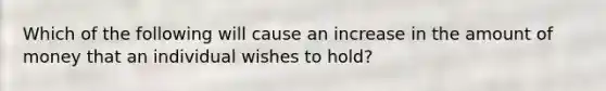 Which of the following will cause an increase in the amount of money that an individual wishes to hold?