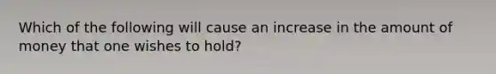 Which of the following will cause an increase in the amount of money that one wishes to hold?