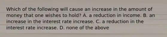 Which of the following will cause an increase in the amount of money that one wishes to​ hold? A. a reduction in income. B. an increase in the interest rate increase. C. a reduction in the interest rate increase. D. none of the above