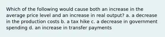 Which of the following would cause both an increase in the average price level and an increase in real output? a. a decrease in the production costs b. a tax hike c. a decrease in government spending d. an increase in transfer payments