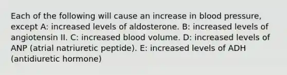 Each of the following will cause an increase in blood pressure, except A: increased levels of aldosterone. B: increased levels of angiotensin II. C: increased blood volume. D: increased levels of ANP (atrial natriuretic peptide). E: increased levels of ADH (antidiuretic hormone)