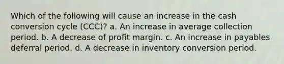 Which of the following will cause an increase in the cash conversion cycle (CCC)? a. An increase in average collection period. b. A decrease of profit margin. c. An increase in payables deferral period. d. A decrease in inventory conversion period.