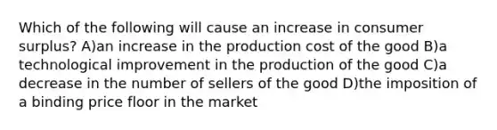 Which of the following will cause an increase in consumer surplus? A)an increase in the production cost of the good B)a technological improvement in the production of the good C)a decrease in the number of sellers of the good D)the imposition of a binding price floor in the market