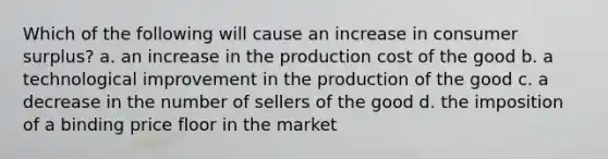 Which of the following will cause an increase in consumer surplus? a. an increase in the production cost of the good b. a technological improvement in the production of the good c. a decrease in the number of sellers of the good d. the imposition of a binding price floor in the market