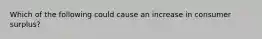 Which of the following could cause an increase in consumer surplus?