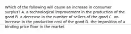 Which of the following will cause an increase in consumer surplus? A. a technological improvement in the production of the good B. a decrease in the number of sellers of the good C. an increase in the production cost of the good D. the imposition of a binding price floor in the market