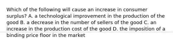 Which of the following will cause an increase in consumer surplus? A. a technological improvement in the production of the good B. a decrease in the number of sellers of the good C. an increase in the production cost of the good D. the imposition of a binding price floor in the market