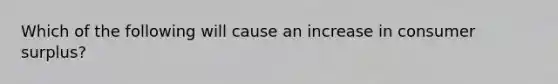 Which of the following will cause an increase in consumer surplus?