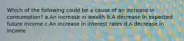 Which of the following could be a cause of an increase in consumption? a.An increase in wealth b.A decrease in expected future income c.An increase in interest rates d.A decrease in income