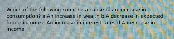 Which of the following could be a cause of an increase in consumption? a.An increase in wealth b.A decrease in expected future income c.An increase in interest rates d.A decrease in income