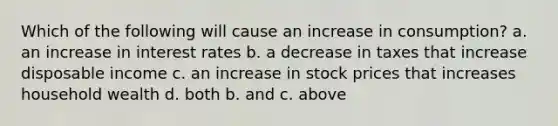 Which of the following will cause an increase in consumption? a. an increase in interest rates b. a decrease in taxes that increase disposable income c. an increase in stock prices that increases household wealth d. both b. and c. above