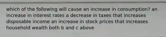 which of the following will cause an increase in consumption? an increase in interest rates a decrease in taxes that increases disposable income an increase in stock prices that increases household wealth both b and c above