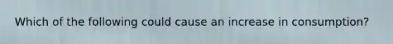 Which of the following could cause an increase in consumption?