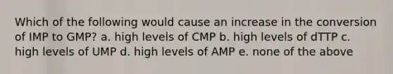 Which of the following would cause an increase in the conversion of IMP to GMP? a. high levels of CMP b. high levels of dTTP c. high levels of UMP d. high levels of AMP e. none of the above