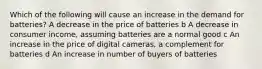 Which of the following will cause an increase in the demand for batteries? A decrease in the price of batteries b A decrease in consumer income, assuming batteries are a normal good c An increase in the price of digital cameras, a complement for batteries d An increase in number of buyers of batteries