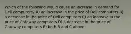 Which of the following would cause an increase in demand for Dell computers? A) an increase in the price of Dell computers B) a decrease in the price of Dell computers C) an increase in the price of Gateway computers D) a decrease in the price of Gateway computers E) both B and C above